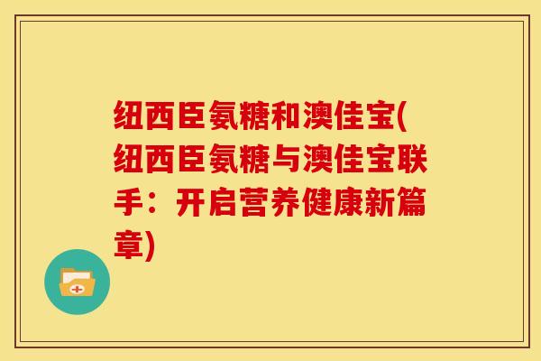 纽西臣氨糖和澳佳宝(纽西臣氨糖与澳佳宝联手：开启营养健康新篇章)