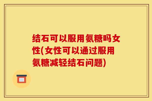 结石可以服用氨糖吗女性(女性可以通过服用氨糖减轻结石问题)