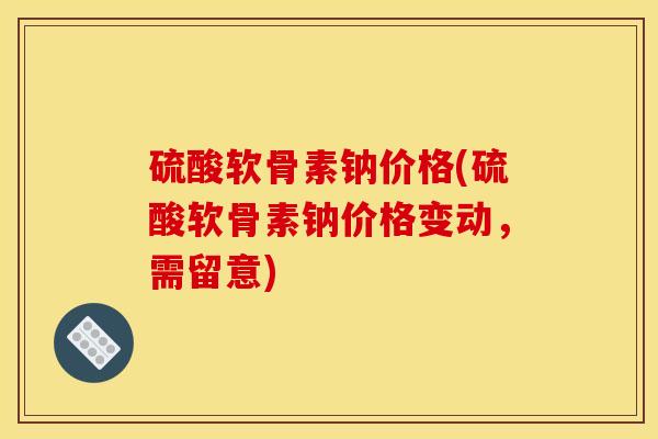 硫酸软骨素钠价格(硫酸软骨素钠价格变动，需留意)