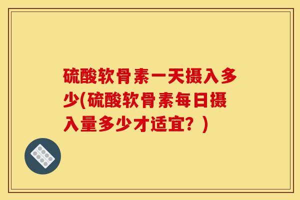 硫酸软骨素一天摄入多少(硫酸软骨素每日摄入量多少才适宜？)
