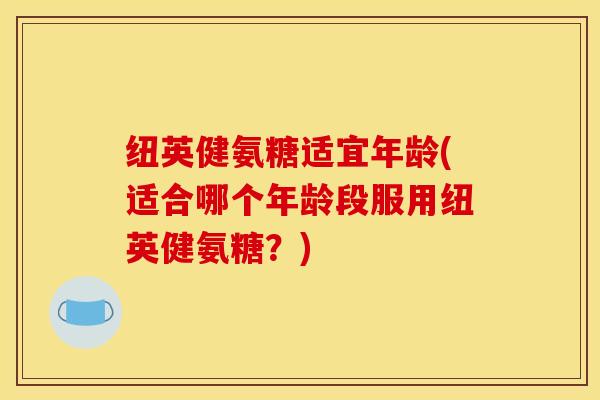 纽英健氨糖适宜年龄(适合哪个年龄段服用纽英健氨糖？)