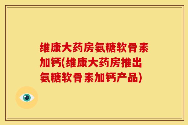 维康大药房氨糖软骨素加钙(维康大药房推出氨糖软骨素加钙产品)