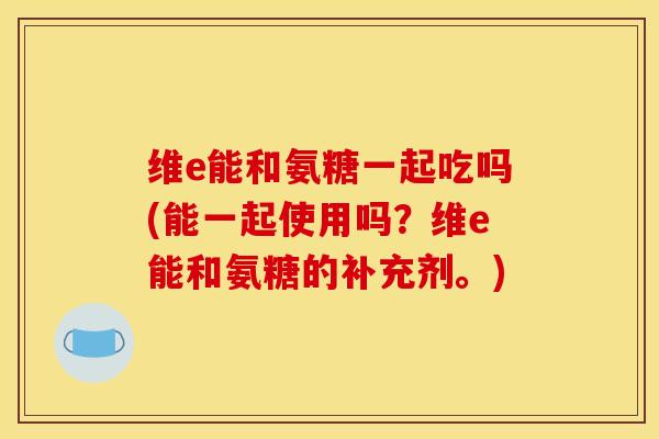 维e能和氨糖一起吃吗(能一起使用吗？维e能和氨糖的补充剂。)