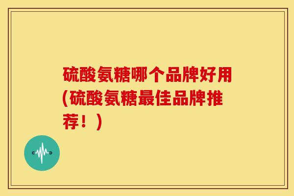 硫酸氨糖哪个品牌好用(硫酸氨糖最佳品牌推荐！)