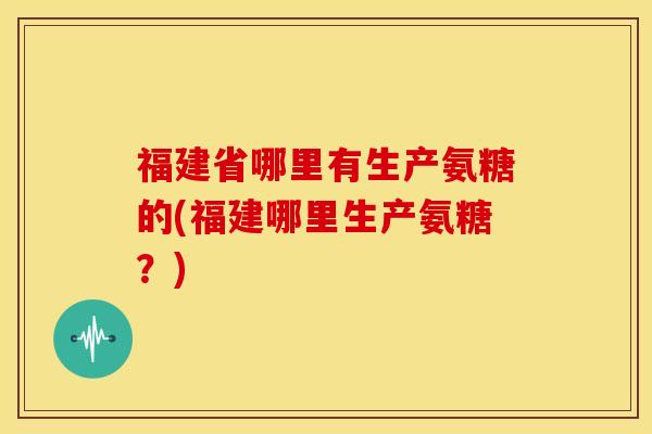 福建省哪里有生产氨糖的(福建哪里生产氨糖？)