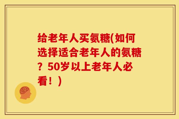 给老年人买氨糖(如何选择适合老年人的氨糖？50岁以上老年人必看！)