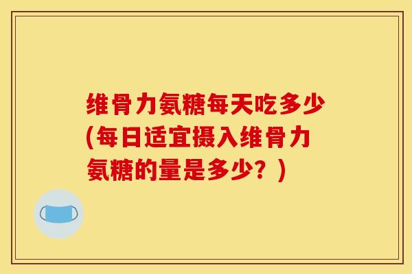 维骨力氨糖每天吃多少(每日适宜摄入维骨力氨糖的量是多少？)