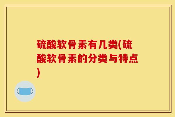 硫酸软骨素有几类(硫酸软骨素的分类与特点)