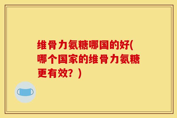 维骨力氨糖哪国的好(哪个国家的维骨力氨糖更有效？)