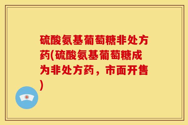 硫酸氨基葡萄糖非处方药(硫酸氨基葡萄糖成为非处方药，市面开售)