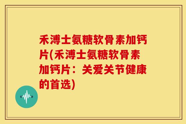 禾溥士氨糖软骨素加钙片(禾溥士氨糖软骨素加钙片：关爱关节健康的首选)