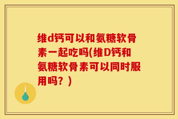维d钙可以和氨糖软骨素一起吃吗(维D钙和氨糖软骨素可以同时服用吗？)