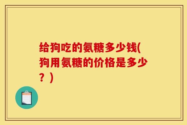 给狗吃的氨糖多少钱(狗用氨糖的价格是多少？)
