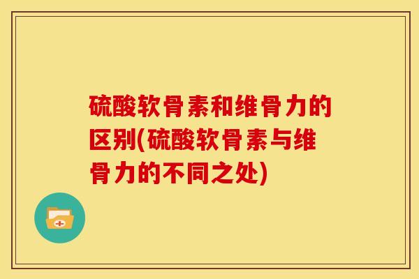 硫酸软骨素和维骨力的区别(硫酸软骨素与维骨力的不同之处)