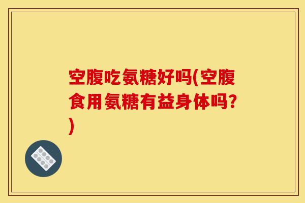 空腹吃氨糖好吗(空腹食用氨糖有益身体吗？)