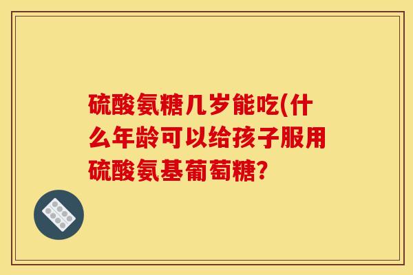 硫酸氨糖几岁能吃(什么年龄可以给孩子服用硫酸氨基葡萄糖？