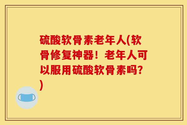硫酸软骨素老年人(软骨修复神器！老年人可以服用硫酸软骨素吗？)