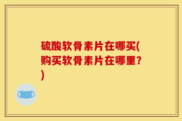 硫酸软骨素片在哪买(购买软骨素片在哪里？)