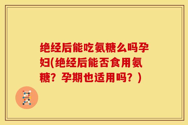 绝经后能吃氨糖么吗孕妇(绝经后能否食用氨糖？孕期也适用吗？)