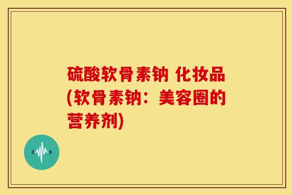 硫酸软骨素钠 化妆品(软骨素钠：美容圈的营养剂)
