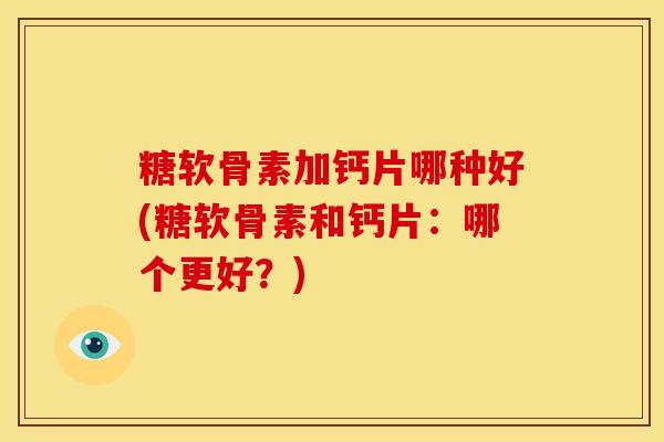 糖软骨素加钙片哪种好(糖软骨素和钙片：哪个更好？)