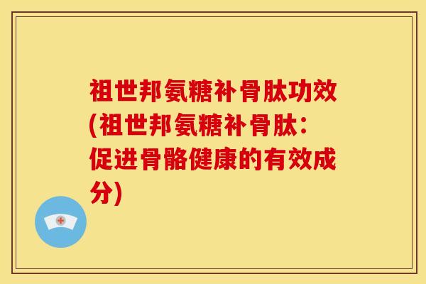 祖世邦氨糖补骨肽功效(祖世邦氨糖补骨肽：促进骨骼健康的有效成分)