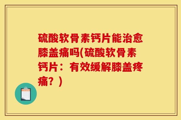 硫酸软骨素钙片能治愈膝盖痛吗(硫酸软骨素钙片：有效缓解膝盖疼痛？)