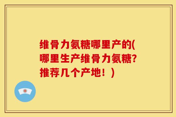 维骨力氨糖哪里产的(哪里生产维骨力氨糖？推荐几个产地！)