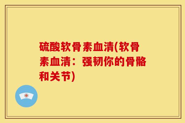 硫酸软骨素血清(软骨素血清：强韧你的骨骼和关节)