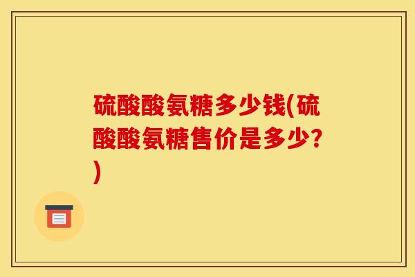 硫酸酸氨糖多少钱(硫酸酸氨糖售价是多少？)