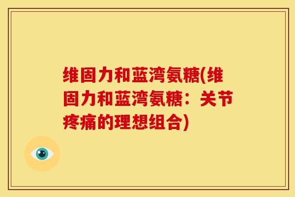 维固力和蓝湾氨糖(维固力和蓝湾氨糖：关节疼痛的理想组合)