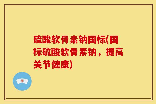 硫酸软骨素钠国标(国标硫酸软骨素钠，提高关节健康)