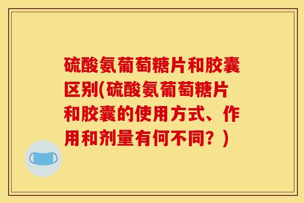硫酸氨葡萄糖片和胶囊区别(硫酸氨葡萄糖片和胶囊的使用方式、作用和剂量有何不同？)