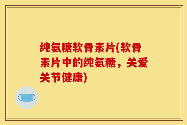 纯氨糖软骨素片(软骨素片中的纯氨糖，关爱关节健康)