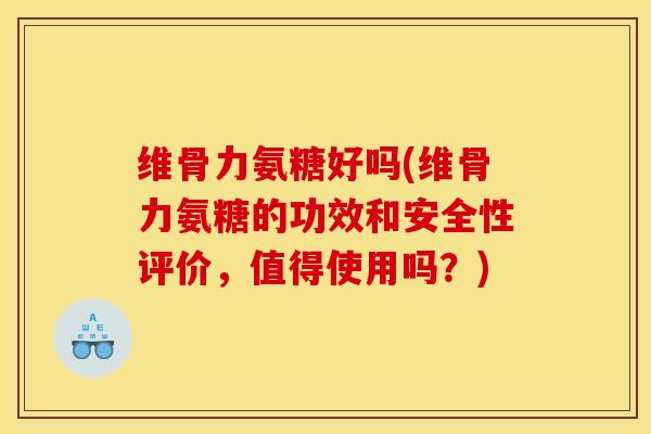 维骨力氨糖好吗(维骨力氨糖的功效和安全性评价，值得使用吗？)