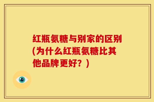 红瓶氨糖与别家的区别(为什么红瓶氨糖比其他品牌更好？)