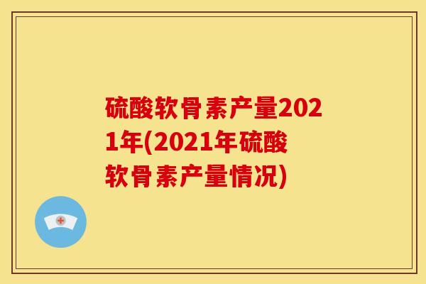 硫酸软骨素产量2021年(2021年硫酸软骨素产量情况)