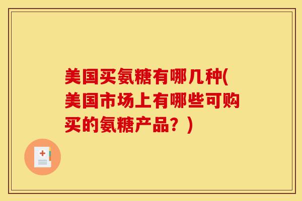 美国买氨糖有哪几种(美国市场上有哪些可购买的氨糖产品？)