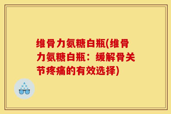 维骨力氨糖白瓶(维骨力氨糖白瓶：缓解骨关节疼痛的有效选择)