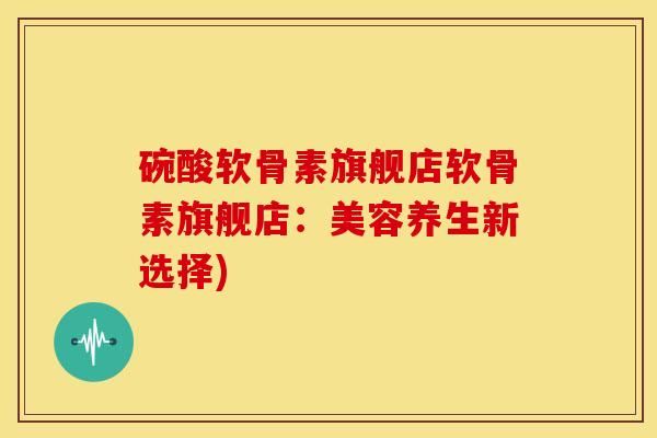 碗酸软骨素旗舰店软骨素旗舰店：美容养生新选择)