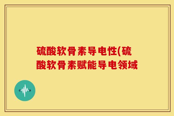 硫酸软骨素导电性(硫酸软骨素赋能导电领域