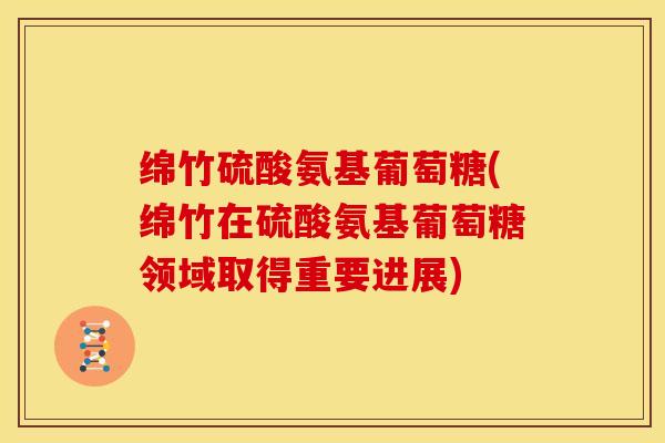 绵竹硫酸氨基葡萄糖(绵竹在硫酸氨基葡萄糖领域取得重要进展)