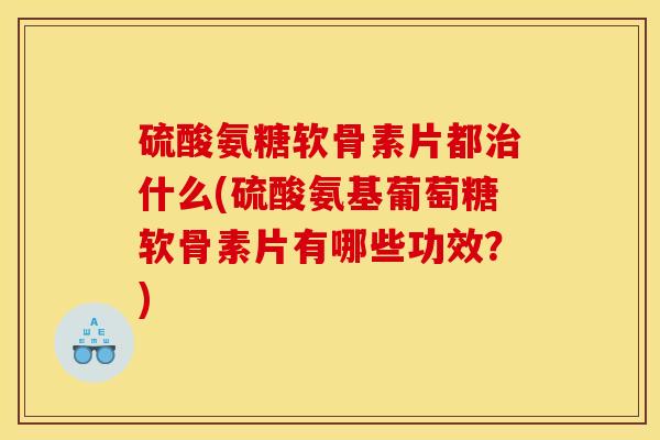 硫酸氨糖软骨素片都治什么(硫酸氨基葡萄糖软骨素片有哪些功效？)