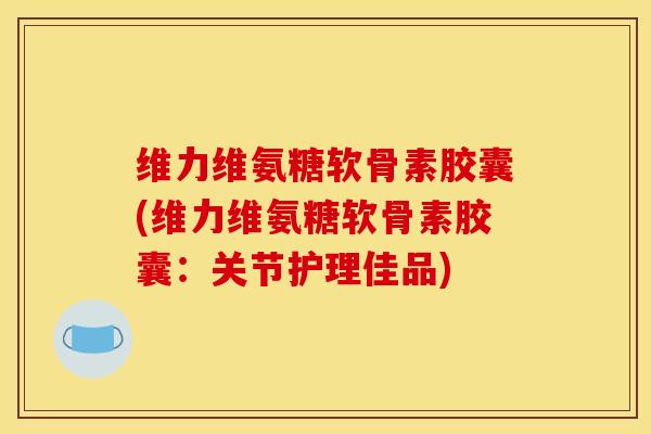 维力维氨糖软骨素胶囊(维力维氨糖软骨素胶囊：关节护理佳品)