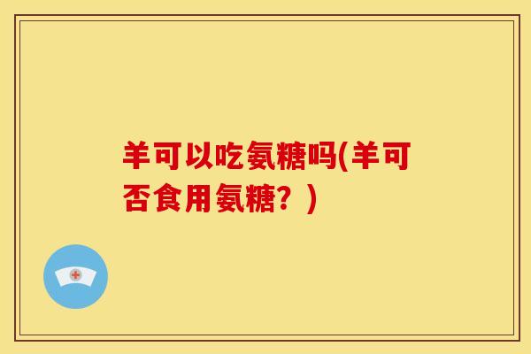 羊可以吃氨糖吗(羊可否食用氨糖？)