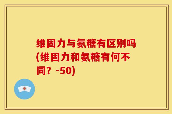 维固力与氨糖有区别吗(维固力和氨糖有何不同？-50)