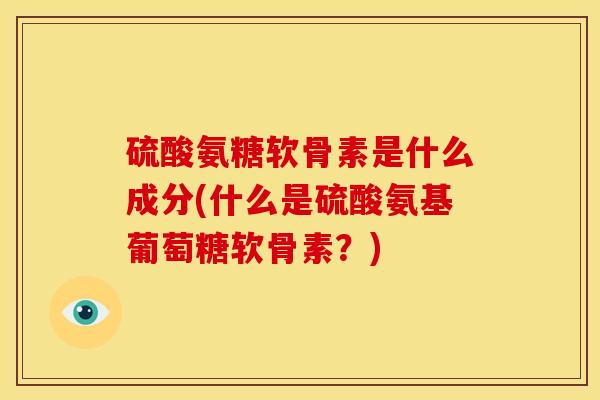 硫酸氨糖软骨素是什么成分(什么是硫酸氨基葡萄糖软骨素？)