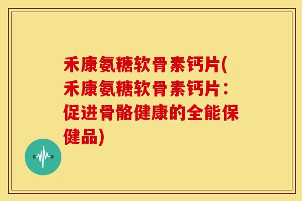 禾康氨糖软骨素钙片(禾康氨糖软骨素钙片：促进骨骼健康的全能保健品)