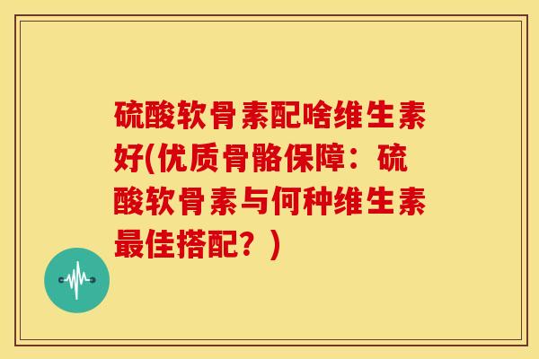 硫酸软骨素配啥维生素好(优质骨骼保障：硫酸软骨素与何种维生素最佳搭配？)