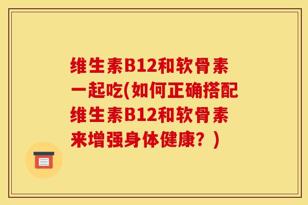 维生素B12和软骨素一起吃(如何正确搭配维生素B12和软骨素来增强身体健康？)